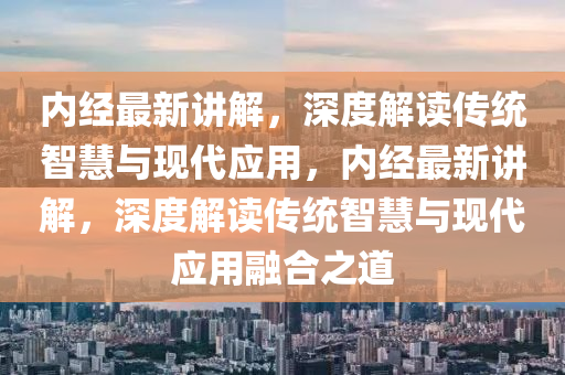 內(nèi)經(jīng)最新講解，深度解讀傳統(tǒng)智慧與現(xiàn)代應(yīng)用，內(nèi)經(jīng)最新講解，深度解讀傳統(tǒng)智慧與現(xiàn)代應(yīng)用融合之道金華市寶吉環(huán)境技術(shù)有限公司