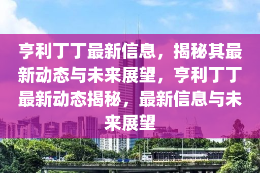 亨利丁丁最新信息，揭秘其最新動(dòng)態(tài)與未來(lái)展望，亨利丁丁最新動(dòng)態(tài)揭秘，最新信息與未來(lái)展望金華市寶吉環(huán)境技術(shù)有限公司