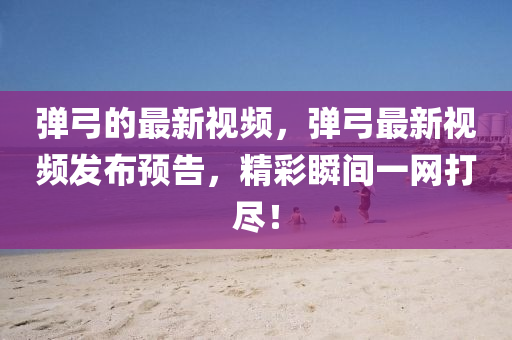 彈弓的最新視頻，彈弓最新視頻發(fā)布預(yù)告，精彩瞬間一網(wǎng)打盡！金華市寶吉環(huán)境技術(shù)有限公司