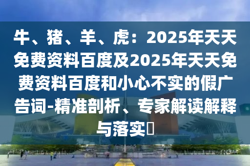 牛、豬、羊、虎：2025年天天免費(fèi)資料百度及2025年天天免費(fèi)資料百度和小心不實(shí)的假?gòu)V告詞-精準(zhǔn)剖析、專家解讀解釋與落實(shí)?
