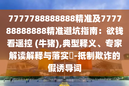 7777788888888精準(zhǔn)及777788888888精準(zhǔn)避坑指南：欲錢看遙控 (牛豬),典型釋義、專家解讀解釋與落實(shí)?-抵制欺詐的假誘導(dǎo)詞