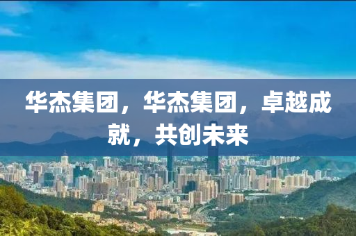 華杰集團(tuán)，華杰集團(tuán)，卓越成就，共創(chuàng)未來