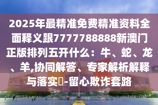 2025年最精準(zhǔn)免費(fèi)精準(zhǔn)資料全面釋義跟7777788888新澳門正版排列五開什么：牛、蛇、龍、羊,協(xié)同解答、專家解析解釋與落實(shí)?-留心欺詐套路