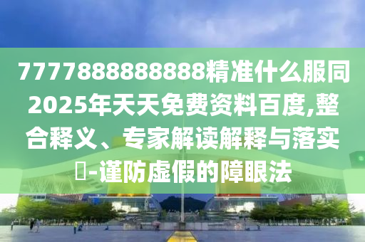 7777888888888精準什么服同2025年天天免費資料百度,整合釋義、專家解讀解釋與落實?-謹防虛假的障眼法