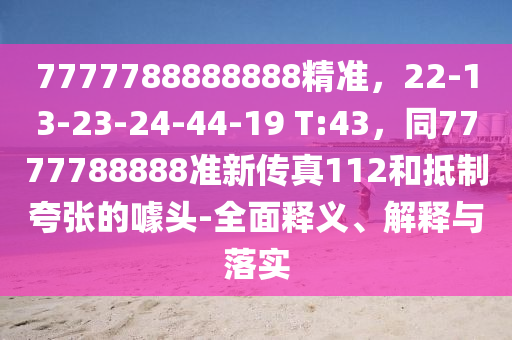 7777788888888精準，22-13-23-24-44-19 T:43，同7777788888準新傳真112和抵制夸張的噱頭-全面釋義、解釋與落實