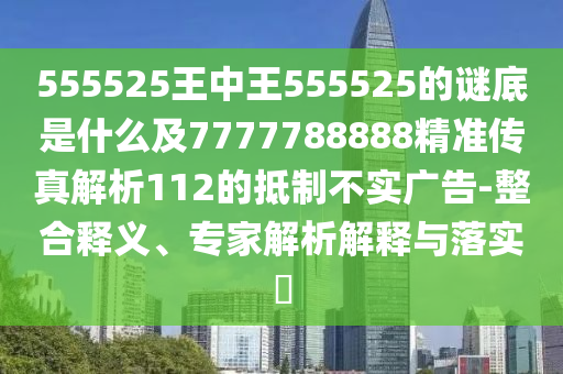 555525王中王555525的謎底是什么及7777788888精準(zhǔn)傳真解析112的抵制不實(shí)廣告-整合釋義、專家解析解釋與落實(shí)?