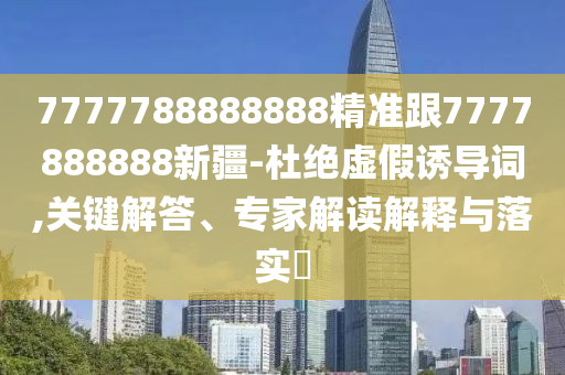7777788888888精準(zhǔn)跟7777888888新疆-杜絕虛假誘導(dǎo)詞,關(guān)鍵解答、專家解讀解釋與落實(shí)?