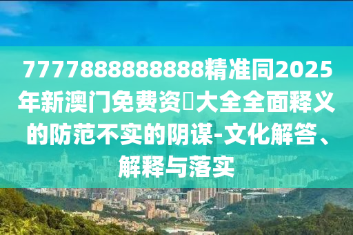 7777888888888精準(zhǔn)同2025年新澳門免費(fèi)資枓大全全面釋義的防范不實(shí)的陰謀-文化解答、解釋與落實(shí)