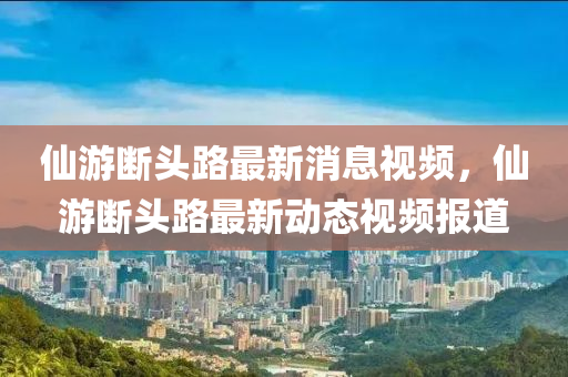 仙游斷頭路最新消息視頻，仙游斷頭路最新動(dòng)態(tài)視頻報(bào)道