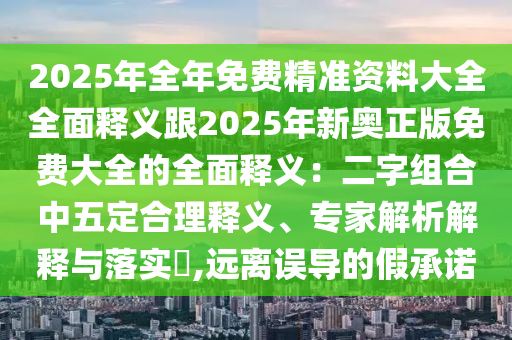 2025年全年免費精準(zhǔn)資料大全全面釋義跟2025年新奧正版免費大全的全面釋義：二字組合中五定合理釋義、專家解析解釋與落實?,遠離誤導(dǎo)的假承諾