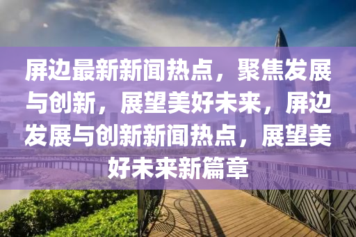 屏邊最新新聞熱點，聚焦發(fā)展與創(chuàng)新，展望美好未來，屏邊發(fā)展與創(chuàng)新新聞熱點，展望美好未來新篇章