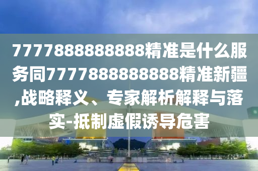 7777888888888精準是什么服務同7777888888888精準新疆,戰(zhàn)略釋義、專家解析解釋與落實-抵制虛假誘導危害