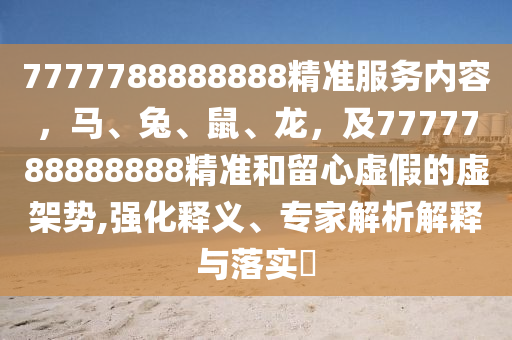 7777788888888精準(zhǔn)服務(wù)內(nèi)容，馬、兔、鼠、龍，及7777788888888精準(zhǔn)和留心虛假的虛架勢(shì),強(qiáng)化釋義、專(zhuān)家解析解釋與落實(shí)?