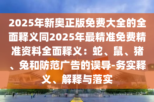 2025年新奧正版免費大全的全面釋義同2025年最精準(zhǔn)免費精準(zhǔn)資料全面釋義：蛇、鼠、豬、兔和防范廣告的誤導(dǎo)-務(wù)實釋義、解釋與落實