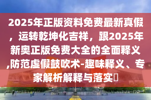 2025年正版資料免費(fèi)最新真假，運(yùn)轉(zhuǎn)乾坤化吉祥，跟2025年新奧正版免費(fèi)大全的全面釋義,防范虛假鼓吹術(shù)-趣味釋義、專(zhuān)家解析解釋與落實(shí)?