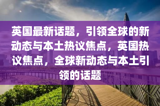 英國最新話題，引領(lǐng)全球的新動態(tài)與本土熱議焦點，英國熱議焦點，全球新動態(tài)與本土引領(lǐng)的話題