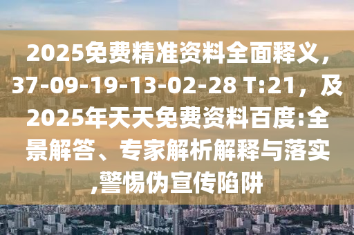 2025免費精準資料全面釋義，37-09-19-13-02-28 T:21，及2025年天天免費資料百度:全景解答、專家解析解釋與落實,警惕偽宣傳陷阱