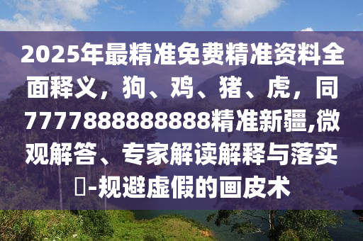 2025年最精準免費精準資料全面釋義，狗、雞、豬、虎，同7777888888888精準新疆,微觀解答、專家解讀解釋與落實?-規(guī)避虛假的畫皮術(shù)